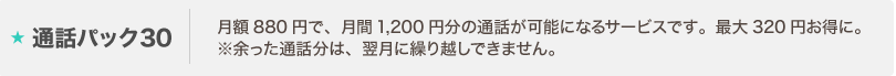 通話パック30とは:月額880円で、月間1,200円分の通話が可能になるサービスです。最大320円お得に。
※余った通話分は、翌月に繰り越しできません。