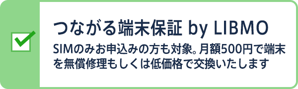つながる端末保証 by LIBMO SIMのみお申込みの方も対象。月額500円で端末を無償修理もしくは低価格で交換いたします