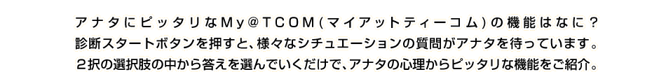 アナタにピッタリなMy@T COM(マイアットティーコム)の機能はなに？診断スタートボタンを押すと、様々なシチュエーションの質問がアナタを待っています。２択の選択肢の中から答えを選んでいくだけで、アナタの心理からピッタリな機能をご紹介！