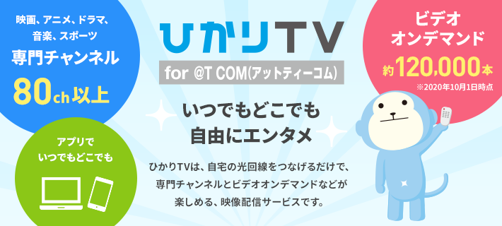 ひかりＴＶ for @T COM（アットティーコム）いつでもどこでも自由にエンタメ ひかりＴＶは、自宅の光回線をつなげるだけで、専門チャンネルとビデオオンデマンドなどが楽しめる、映像配信サービスです。