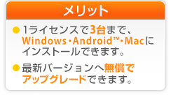 ご利用可能台数　1ライセンス3台まで、パソコンとAndroid搭載端末にインストールできます。 最新バージョンへ無償でアップグレードできます。