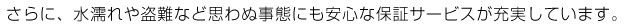 さらに、水濡れや盗難など、思わぬ事態にも安心な保証サービスが充実しています