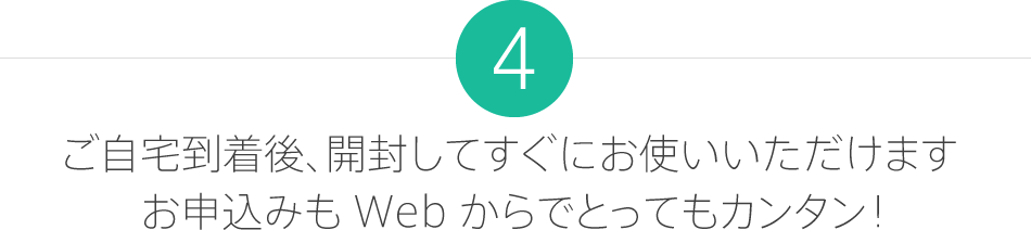 4.ご自宅到着後、開封してすぐにお使いいただけます。お申込みも Web からでとってもカンタン！