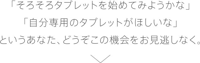 「そろそろタブレットを始めてみようかな」「自分専用のタブレットが欲しいな」というあなた、どうぞこの機会をお見逃しなく。