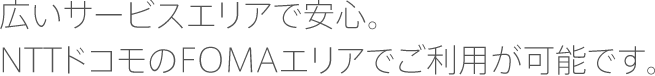 広いサービスエリアで安心。NTTドコモのFOMAエリアでご利用が可能です。