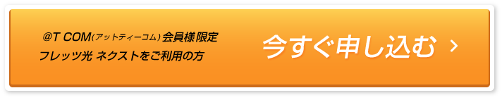 「今すぐ申し込む」@T COM(アットティーコム)会員様限定、フレッツ光 ネクストをご利用の方。